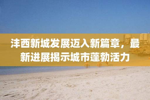 沣西新城发展迈入新篇章，最新进展揭示城市蓬勃活力