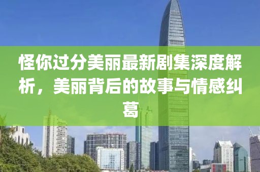 怪你过分美丽最新剧集深度解析，美丽背后的故事与情感纠葛