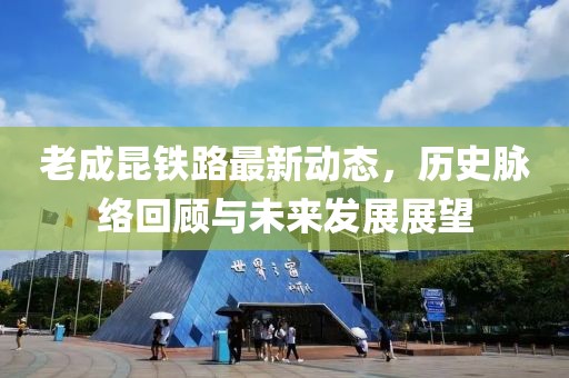 老成昆铁路最新动态，历史脉络回顾与未来发展展望