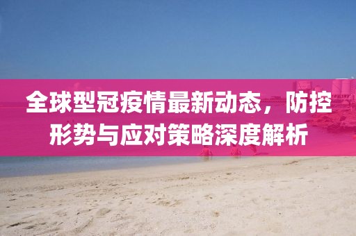 全球型冠疫情最新动态，防控形势与应对策略深度解析