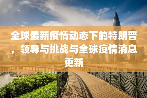 全球最新疫情动态下的特朗普，领导与挑战与全球疫情消息更新