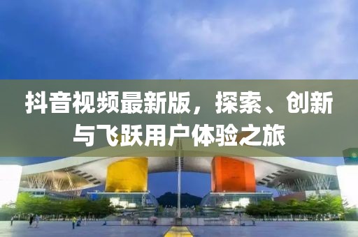 抖音视频最新版，探索、创新与飞跃用户体验之旅