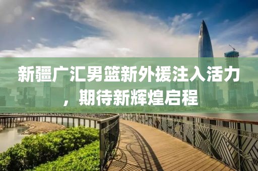 新疆广汇男篮新外援注入活力，期待新辉煌启程