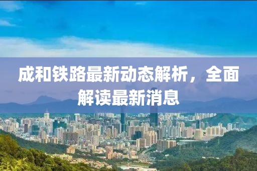 成和铁路最新动态解析，全面解读最新消息