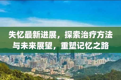 失忆最新进展，探索治疗方法与未来展望，重塑记忆之路