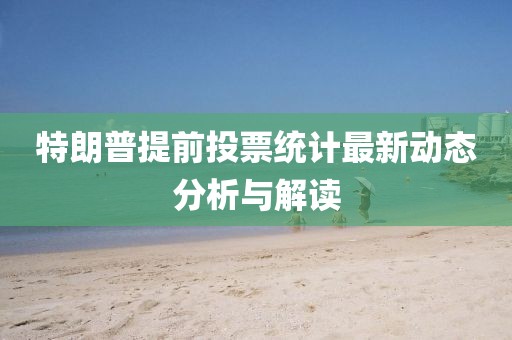特朗普提前投票统计最新动态分析与解读