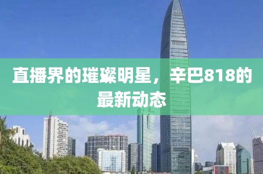 直播界的璀璨明星，辛巴818的最新动态