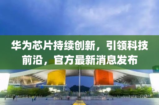 华为芯片持续创新，引领科技前沿，官方最新消息发布