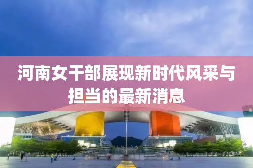 河南女干部展现新时代风采与担当的最新消息