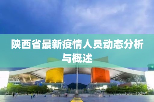 陕西省最新疫情人员动态分析与概述