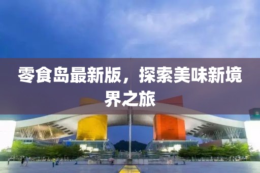 零食岛最新版，探索美味新境界之旅