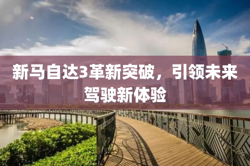 新马自达3革新突破，引领未来驾驶新体验