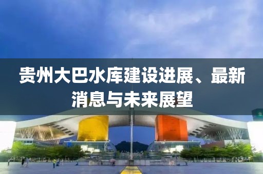 贵州大巴水库建设进展、最新消息与未来展望