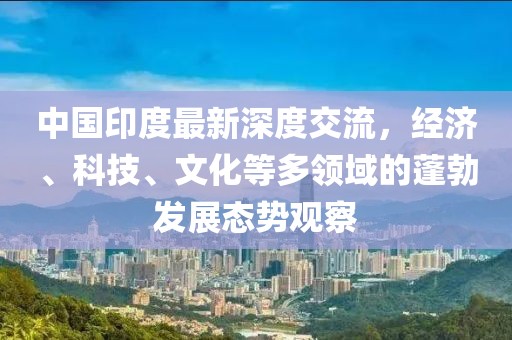 中国印度最新深度交流，经济、科技、文化等多领域的蓬勃发展态势观察