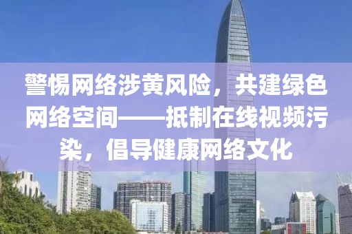 警惕网络涉黄风险，共建绿色网络空间——抵制在线视频污染，倡导健康网络文化