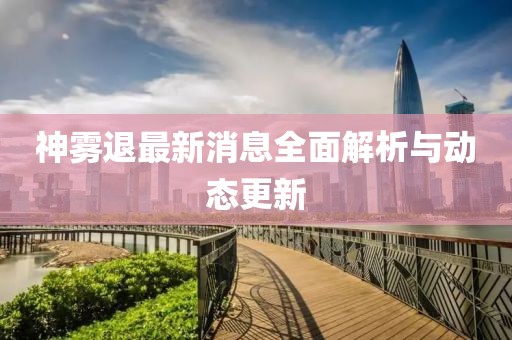 神雾退最新消息全面解析与动态更新