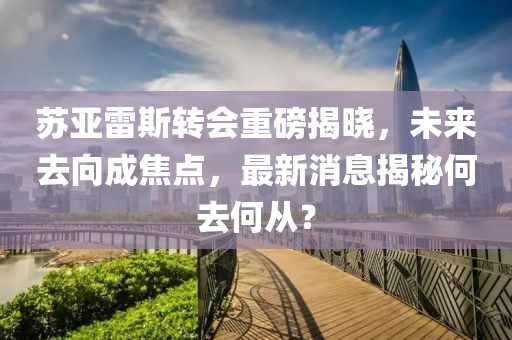苏亚雷斯转会重磅揭晓，未来去向成焦点，最新消息揭秘何去何从？