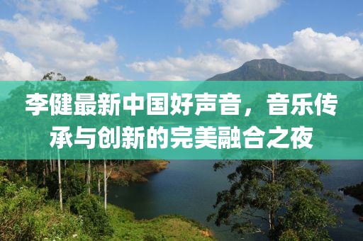 李健最新中国好声音，音乐传承与创新的完美融合之夜
