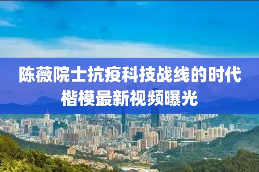 陈薇院士抗疫科技战线的时代楷模最新视频曝光