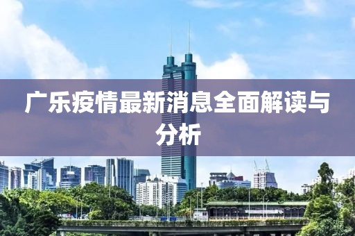 广乐疫情最新消息全面解读与分析