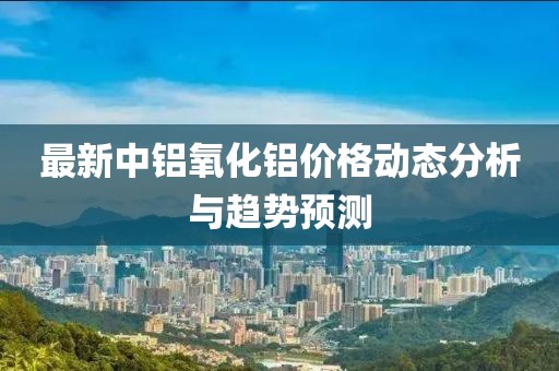最新中铝氧化铝价格动态分析与趋势预测