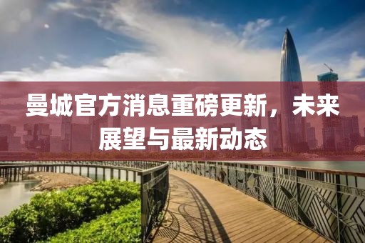 曼城官方消息重磅更新，未来展望与最新动态