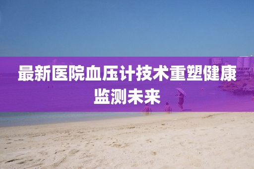 最新医院血压计技术重塑健康监测未来