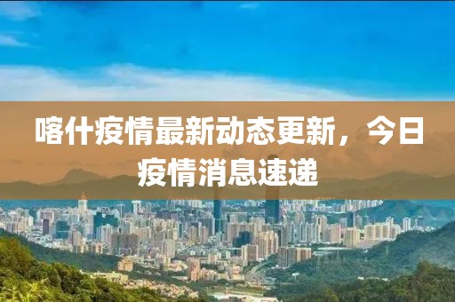 喀什疫情最新动态更新，今日疫情消息速递