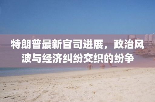 特朗普最新官司进展，政治风波与经济纠纷交织的纷争