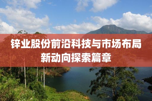 锌业股份前沿科技与市场布局新动向探索篇章