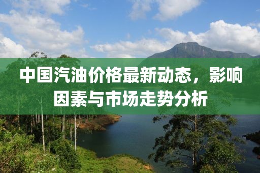 中国汽油价格最新动态，影响因素与市场走势分析