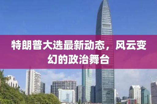 特朗普大选最新动态，风云变幻的政治舞台
