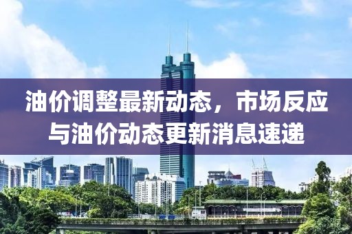 油价调整最新动态，市场反应与油价动态更新消息速递
