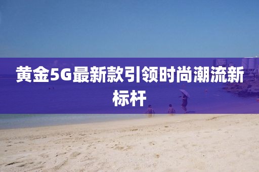 黄金5G最新款引领时尚潮流新标杆