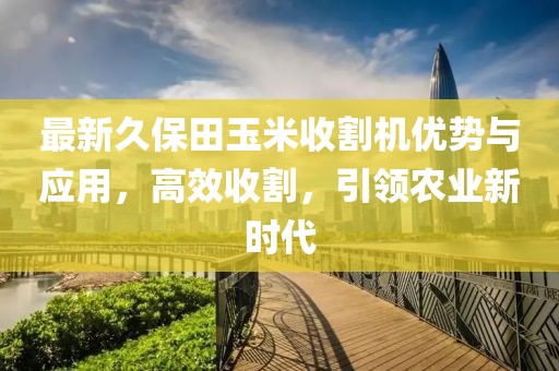 最新久保田玉米收割机优势与应用，高效收割，引领农业新时代