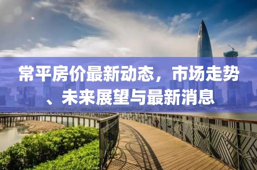 常平房价最新动态，市场走势、未来展望与最新消息