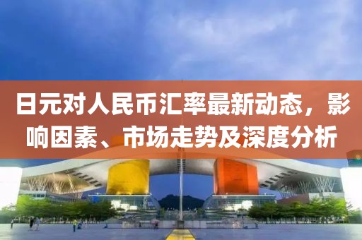 日元对人民币汇率最新动态，影响因素、市场走势及深度分析
