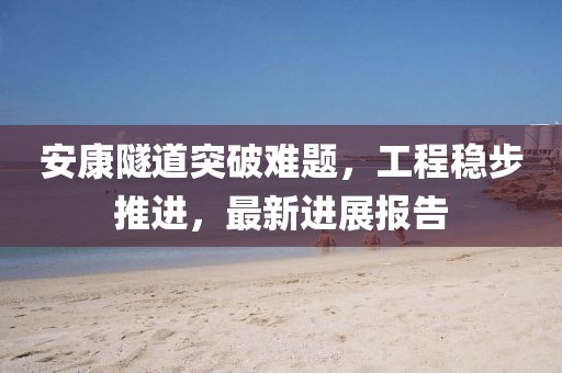 安康隧道突破难题，工程稳步推进，最新进展报告
