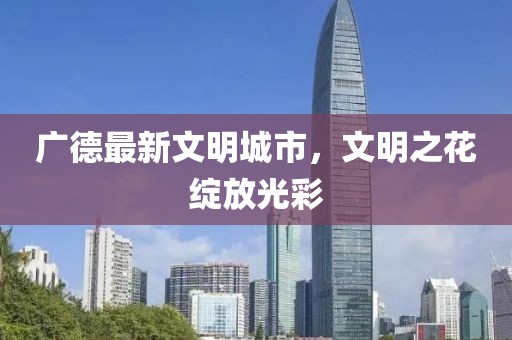 广德最新文明城市，文明之花绽放光彩