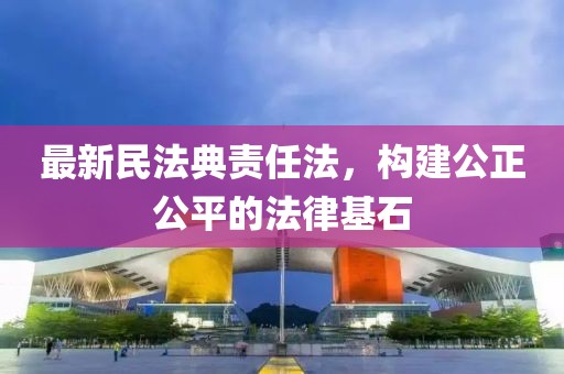 最新民法典责任法，构建公正公平的法律基石