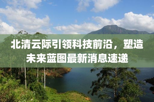 北清云际引领科技前沿，塑造未来蓝图最新消息速递
