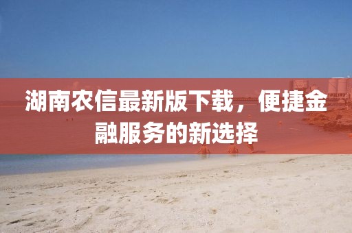 湖南农信最新版下载，便捷金融服务的新选择