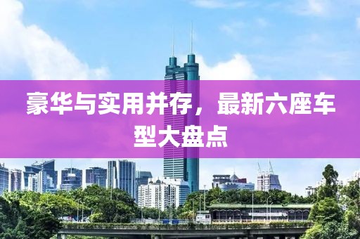 豪华与实用并存，最新六座车型大盘点