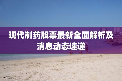 现代制药股票最新全面解析及消息动态速递
