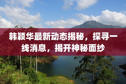 韩颖华最新动态揭秘，探寻一线消息，揭开神秘面纱