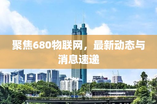 聚焦680物联网，最新动态与消息速递