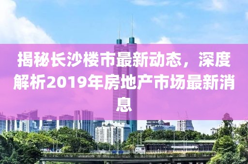揭秘长沙楼市最新动态，深度解析2019年房地产市场最新消息