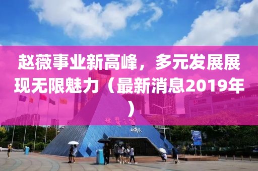 赵薇事业新高峰，多元发展展现无限魅力（最新消息2019年）