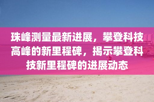 珠峰测量最新进展，攀登科技高峰的新里程碑，揭示攀登科技新里程碑的进展动态