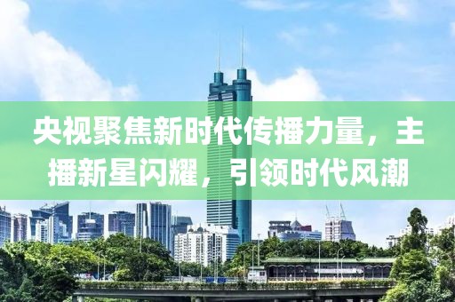 央视聚焦新时代传播力量，主播新星闪耀，引领时代风潮